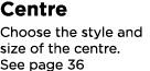 Centre Choose the style and size of the centre. See page 36