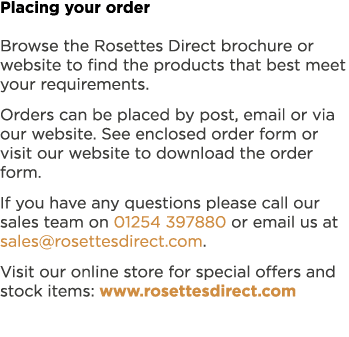 Placing your order Browse the Rosettes Direct brochure or website to find the products that best meet your requiremen...